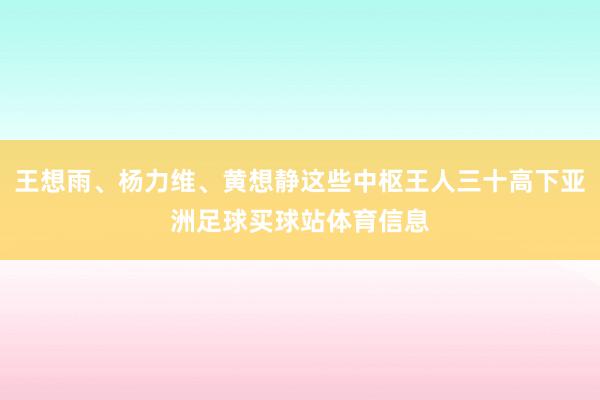 王想雨、杨力维、黄想静这些中枢王人三十高下亚洲足球买球站体育信息