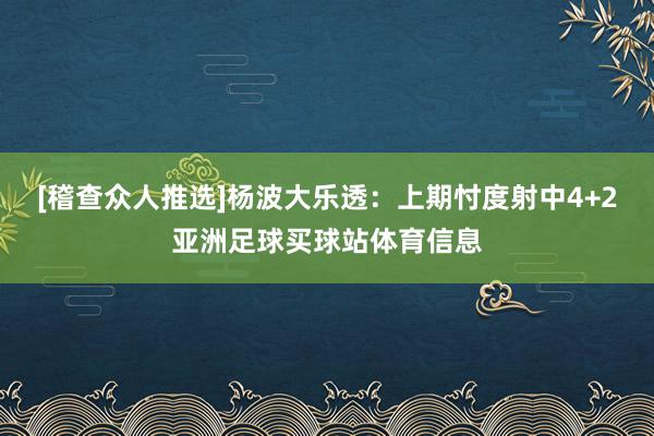 [稽查众人推选]　　杨波大乐透：上期忖度射中4+2亚洲足球买球站体育信息