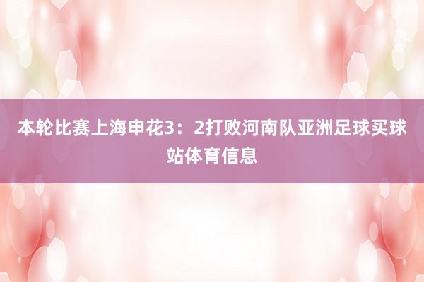 本轮比赛上海申花3：2打败河南队亚洲足球买球站体育信息