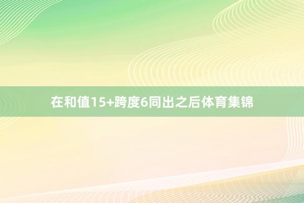 在和值15+跨度6同出之后体育集锦