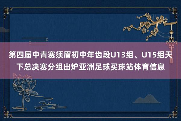 第四届中青赛须眉初中年齿段U13组、U15组天下总决赛分组出炉亚洲足球买球站体育信息