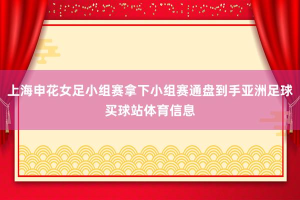 上海申花女足小组赛拿下小组赛通盘到手亚洲足球买球站体育信息
