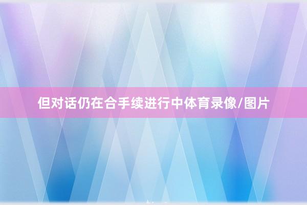 但对话仍在合手续进行中体育录像/图片