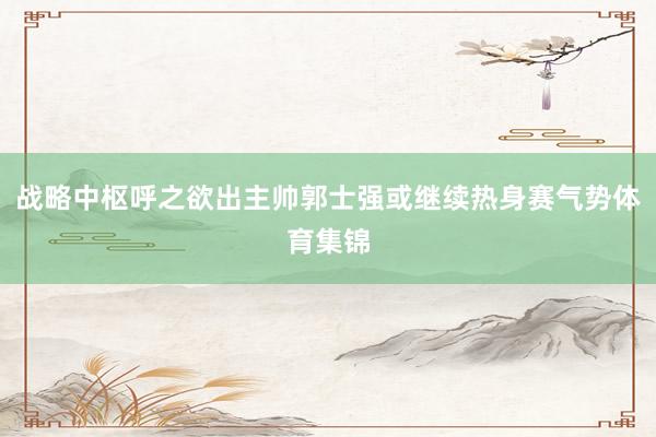 战略中枢呼之欲出主帅郭士强或继续热身赛气势体育集锦