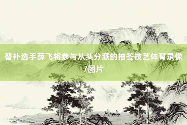 替补选手薛飞将参与从头分派的抽签技艺体育录像/图片