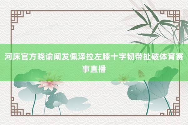 河床官方晓谕阐发佩泽拉左膝十字韧带扯破体育赛事直播