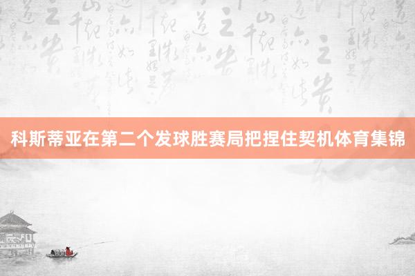 科斯蒂亚在第二个发球胜赛局把捏住契机体育集锦