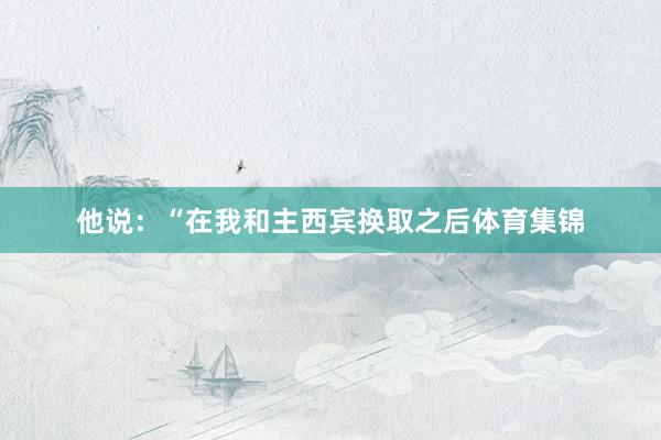 他说：“在我和主西宾换取之后体育集锦