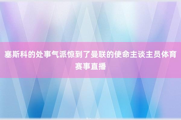 塞斯科的处事气派惊到了曼联的使命主谈主员体育赛事直播