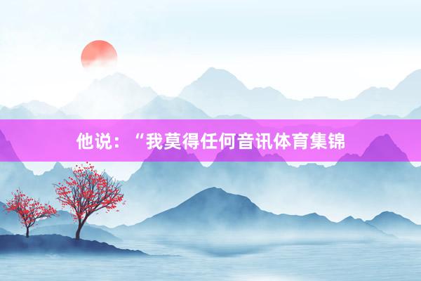 他说：“我莫得任何音讯体育集锦