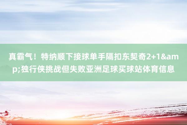 真霸气！特纳顺下接球单手隔扣东契奇2+1&独行侠挑战但失败亚洲足球买球站体育信息