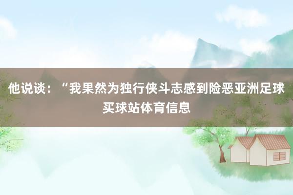 他说谈：“我果然为独行侠斗志感到险恶亚洲足球买球站体育信息