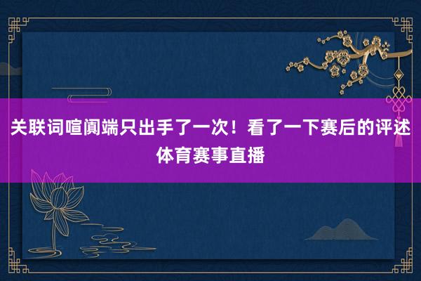 关联词喧阗端只出手了一次！看了一下赛后的评述体育赛事直播