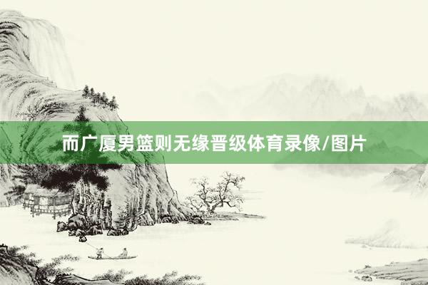 而广厦男篮则无缘晋级体育录像/图片