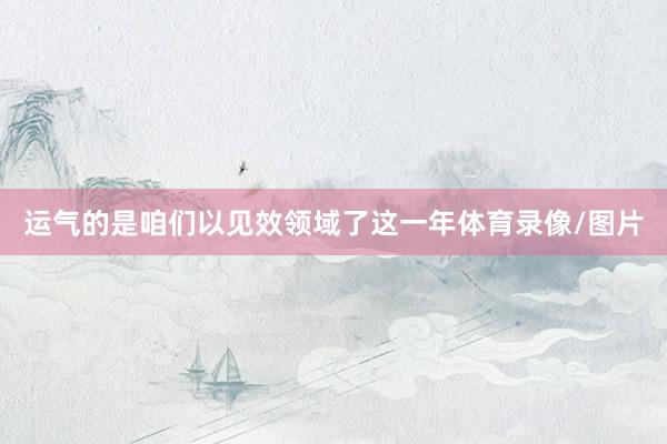 运气的是咱们以见效领域了这一年体育录像/图片