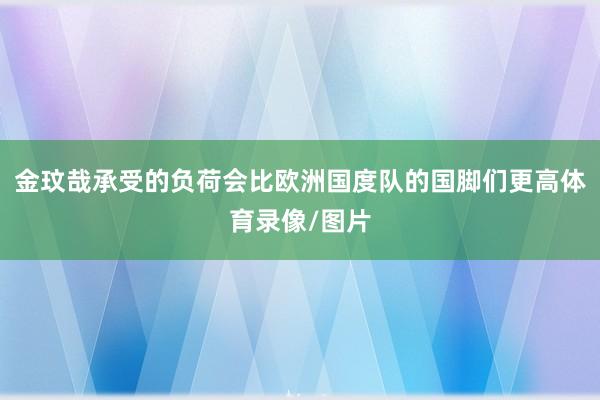 金玟哉承受的负荷会比欧洲国度队的国脚们更高体育录像/图片
