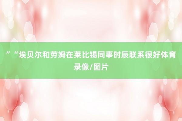 ”　　“埃贝尔和劳姆在莱比锡同事时辰联系很好体育录像/图片