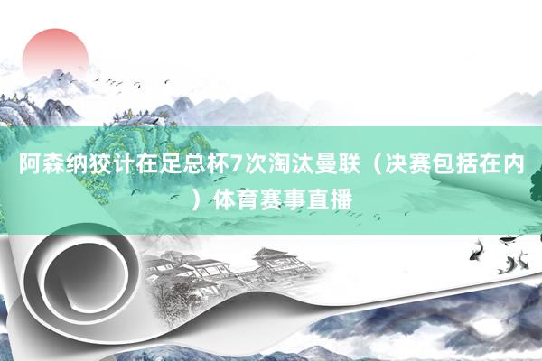 阿森纳狡计在足总杯7次淘汰曼联（决赛包括在内）体育赛事直播