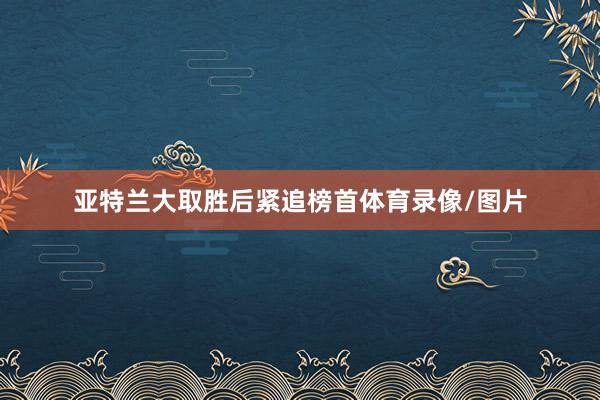 亚特兰大取胜后紧追榜首体育录像/图片