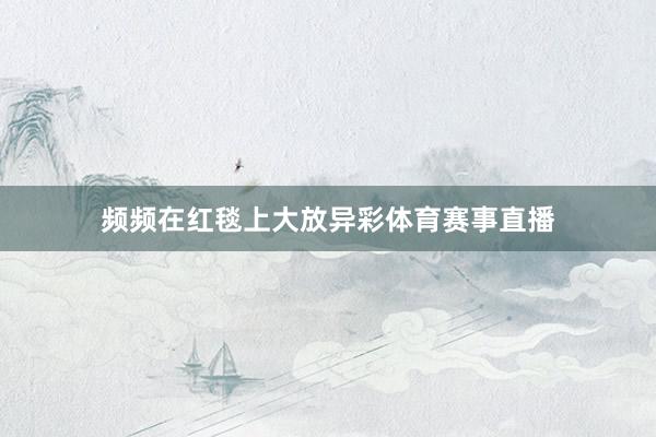 频频在红毯上大放异彩体育赛事直播