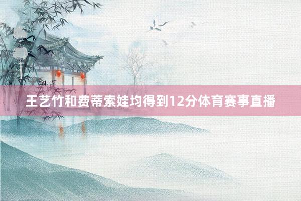 王艺竹和费蒂索娃均得到12分体育赛事直播