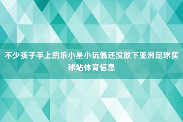 不少孩子手上的乐小星小玩偶还没放下亚洲足球买球站体育信息