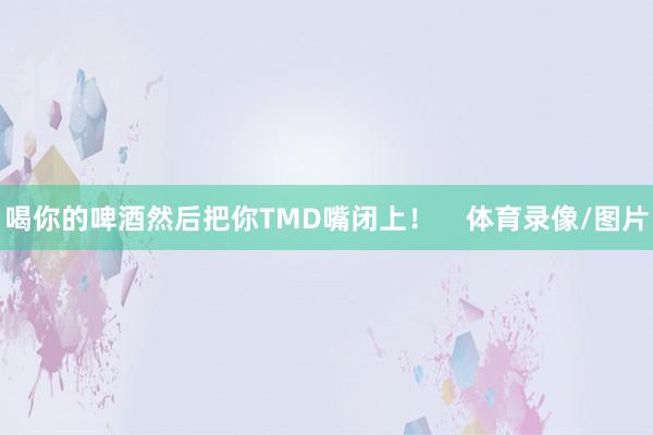 喝你的啤酒然后把你TMD嘴闭上！    体育录像/图片