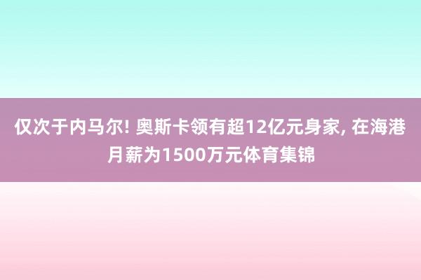 仅次于内马尔! 奥斯卡领有超12亿元身家, 在海港月薪为1500万元体育集锦