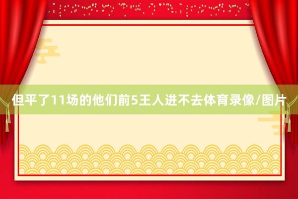 但平了11场的他们前5王人进不去体育录像/图片