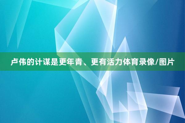 卢伟的计谋是更年青、更有活力体育录像/图片