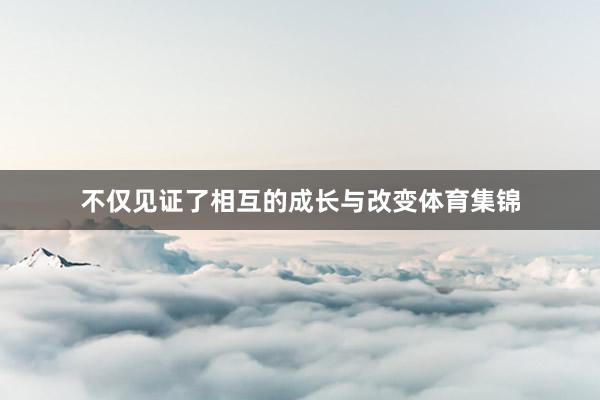 不仅见证了相互的成长与改变体育集锦