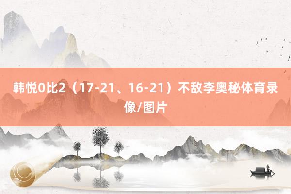 韩悦0比2（17-21、16-21）不敌李奥秘体育录像/图片