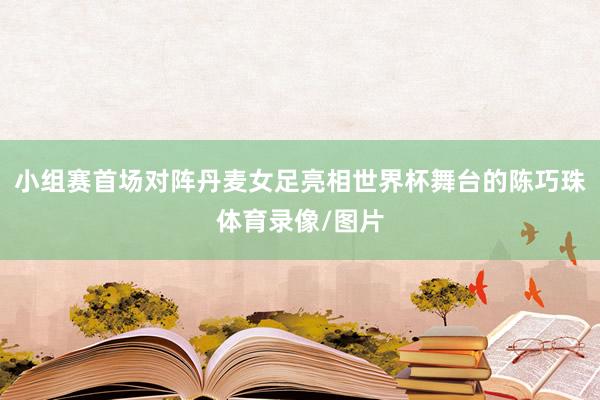 小组赛首场对阵丹麦女足亮相世界杯舞台的陈巧珠体育录像/图片