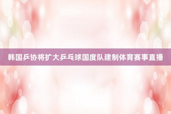 韩国乒协将扩大乒乓球国度队建制体育赛事直播