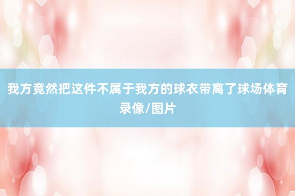 我方竟然把这件不属于我方的球衣带离了球场体育录像/图片