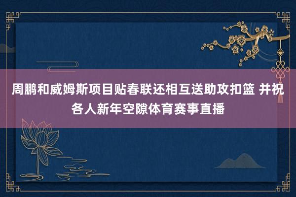 周鹏和威姆斯项目贴春联还相互送助攻扣篮 并祝各人新年空隙体育赛事直播