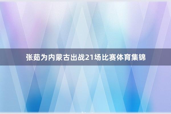 张茹为内蒙古出战21场比赛体育集锦