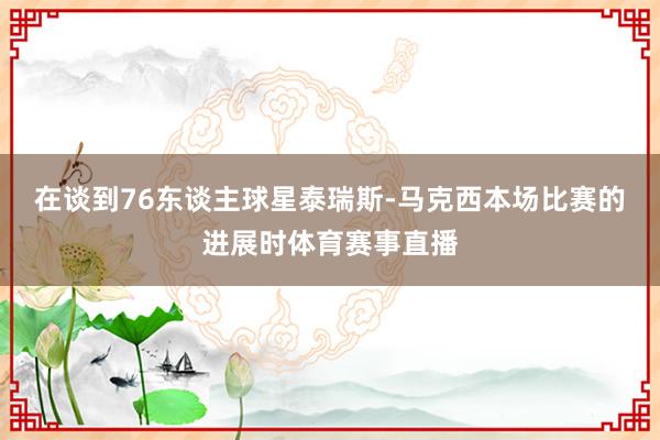 在谈到76东谈主球星泰瑞斯-马克西本场比赛的进展时体育赛事直播