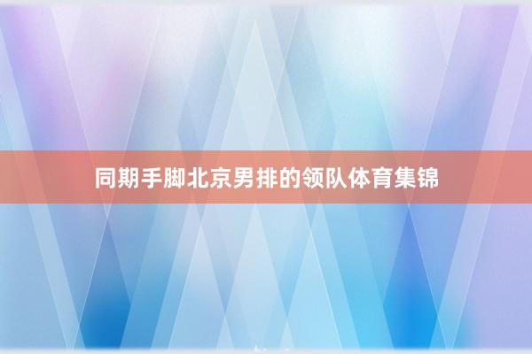 同期手脚北京男排的领队体育集锦
