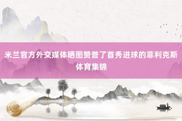 米兰官方外交媒体晒图赞誉了首秀进球的菲利克斯体育集锦