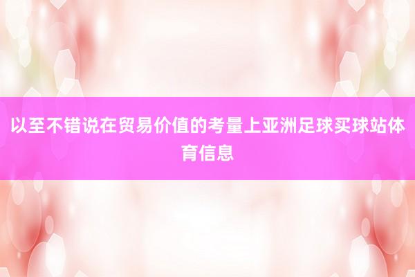 以至不错说在贸易价值的考量上亚洲足球买球站体育信息