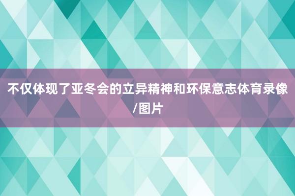 不仅体现了亚冬会的立异精神和环保意志体育录像/图片