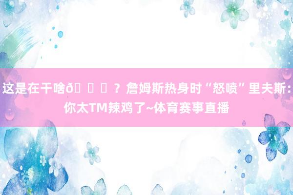 这是在干啥😂？詹姆斯热身时“怒喷”里夫斯：你太TM辣鸡了~体育赛事直播