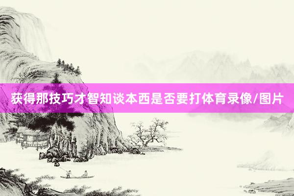 获得那技巧才智知谈本西是否要打体育录像/图片