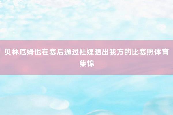 贝林厄姆也在赛后通过社媒晒出我方的比赛照体育集锦