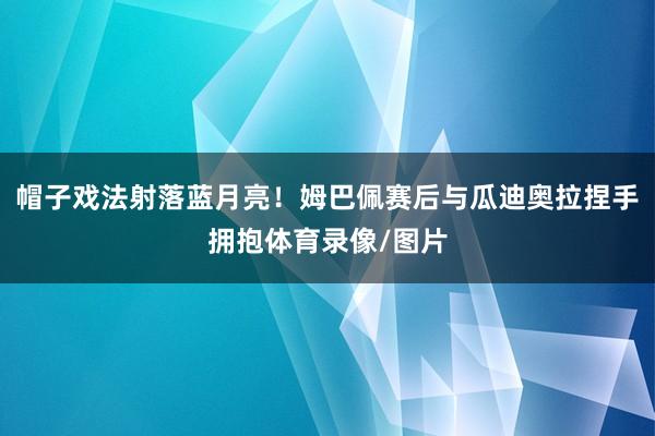 帽子戏法射落蓝月亮！姆巴佩赛后与瓜迪奥拉捏手拥抱体育录像/图片
