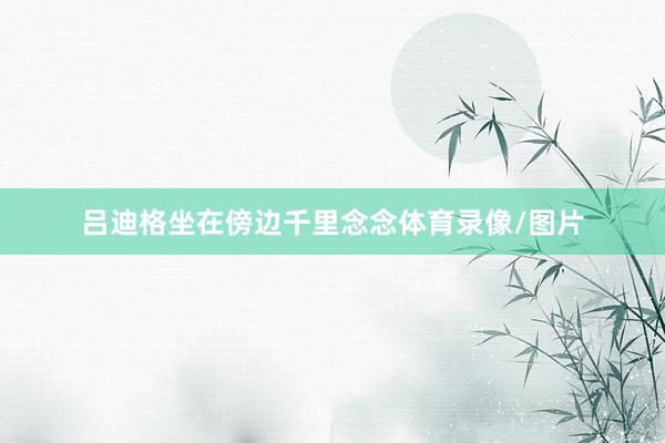 吕迪格坐在傍边千里念念体育录像/图片