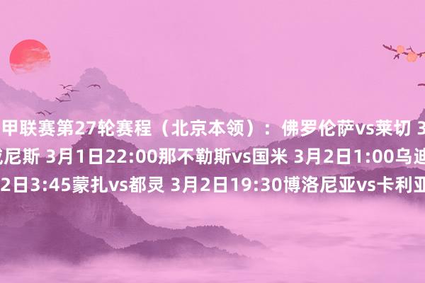 意甲联赛第27轮赛程（北京本领）：佛罗伦萨vs莱切 3月1日3:45亚特兰大vs威尼斯 3月1日22:00那不勒斯vs国米 3月2日1:00乌迪内斯vs帕尔马 3月2日3:45蒙扎vs都灵 3月2日19:30博洛尼亚vs卡利亚里 3月2日22:00热那亚vs恩波利 3月2日22:00罗马vs科莫 3月3日1:00米兰vs拉皆奥 3月3日3:45尤文vs维罗纳 3月4日3:45意甲联赛第28轮赛程（