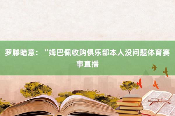 罗滕暗意：“姆巴佩收购俱乐部本人没问题体育赛事直播