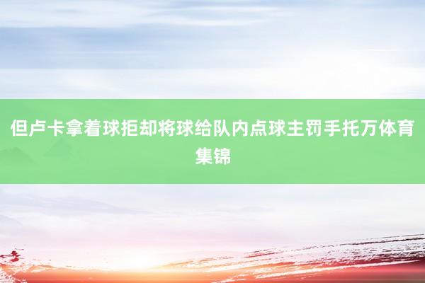 但卢卡拿着球拒却将球给队内点球主罚手托万体育集锦